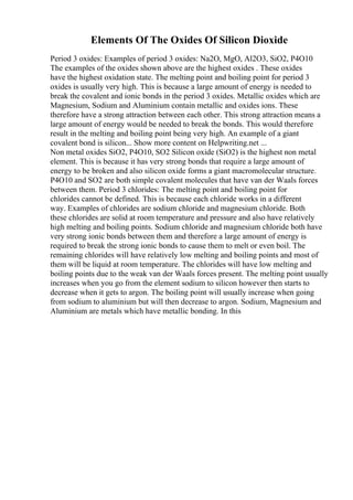 Elements Of The Oxides Of Silicon Dioxide
Period 3 oxides: Examples of period 3 oxides: Na2O, MgO, Al2O3, SiO2, P4O10
The examples of the oxides shown above are the highest oxides . These oxides
have the highest oxidation state. The melting point and boiling point for period 3
oxides is usually very high. This is because a large amount of energy is needed to
break the covalent and ionic bonds in the period 3 oxides. Metallic oxides which are
Magnesium, Sodium and Aluminium contain metallic and oxides ions. These
therefore have a strong attraction between each other. This strong attraction means a
large amount of energy would be needed to break the bonds. This would therefore
result in the melting and boiling point being very high. An example of a giant
covalent bond is silicon... Show more content on Helpwriting.net ...
Non metal oxides SiO2, P4O10, SO2 Silicon oxide (SiO2) is the highest non metal
element. This is because it has very strong bonds that require a large amount of
energy to be broken and also silicon oxide forms a giant macromolecular structure.
P4O10 and SO2 are both simple covalent molecules that have van der Waals forces
between them. Period 3 chlorides: The melting point and boiling point for
chlorides cannot be defined. This is because each chloride works in a different
way. Examples of chlorides are sodium chloride and magnesium chloride. Both
these chlorides are solid at room temperature and pressure and also have relatively
high melting and boiling points. Sodium chloride and magnesium chloride both have
very strong ionic bonds between them and therefore a large amount of energy is
required to break the strong ionic bonds to cause them to melt or even boil. The
remaining chlorides will have relatively low melting and boiling points and most of
them will be liquid at room temperature. The chlorides will have low melting and
boiling points due to the weak van der Waals forces present. The melting point usually
increases when you go from the element sodium to silicon however then starts to
decrease when it gets to argon. The boiling point will usually increase when going
from sodium to aluminium but will then decrease to argon. Sodium, Magnesium and
Aluminium are metals which have metallic bonding. In this
 
