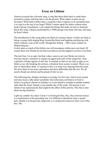 Essay on Lithium
Almost everyone has a favorite song, a song that takes them back or sends them
forward to a place and time that is not the present. What makes us pick out our
favorites? What kind of affect does a song have that it requires us to constantly hum
it or sing it at the top of our lungs? While I cannot speak for others without some
kind of group consultation, I can explain the things that make me feel so intensely
about this song, Lithium, preformed by a 1990s grunge rock band, Nirvana, and sung
by Kurt Cobain.
The introduction to this song makes me think of a nursery rhyme. It takes me back to
being a young child singing Ring Around the Rosie and laughing and playing with
others without a care in the world. Though this feeling ... Show more content on
Helpwriting.net ...
It only takes so much of this before one will encompass within ones own head. Of
course these new friends do not hurt you and you are the happiest you have ever been.
The next line, I m so ugly, but that s okay, cause so are you/ Broke our mirrors
(nirvana music), continues to explain an aggravated state of the songwriter. Also,
a glimmer of hope appears in this line. It reminds us that we are only as ugly as we
think we are. By breaking the mirrors, a freedom from society is stated. There is no
fear of what others think. A reaction to this is in some way straying from the norm.
We have holes in our noses and tattoos and dress differently than the rest. We all
need to break our mirrors and be proud of who we are.
The following line, Sunday morning is everyday for all I care/ And I m not scared
(nirvana music), talks about somebody who either does not believe in God or
believe in going to church on Sundays, or is not afraid to worship in another manner
other than the usual. Sunday is just another day of the week. This person is not
afraid of any repercussions that might be the effect of this activity. This line is also
about having freedoms.
Light my candles/ In a daze/ Cause I ve found god/ Hey, Hey, Hey (nirvana music)
is a continuation of the preceding line. It is difficult to determine what is meant
here. Maybe it is because the songwriter is so surprised to discover God. I see it like
this. The
 