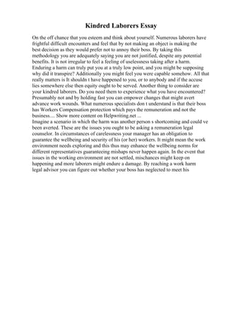 Kindred Laborers Essay
On the off chance that you esteem and think about yourself. Numerous laborers have
frightful difficult encounters and feel that by not making an object is making the
best decision as they would prefer not to annoy their boss. By taking this
methodology you are adequately saying you are not justified, despite any potential
benefits. It is not irregular to feel a feeling of uselessness taking after a harm.
Enduring a harm can truly put you at a truly low point, and you might be supposing
why did it transpire? Additionally you might feel you were capable somehow. All that
really matters is It shouldn t have happened to you, or to anybody and if the accuse
lies somewhere else then equity ought to be served. Another thing to consider are
your kindred laborers. Do you need them to experience what you have encountered?
Presumably not and by holding fast you can empower changes that might avert
advance work wounds. What numerous specialists don t understand is that their boss
has Workers Compensation protection which pays the remuneration and not the
business.... Show more content on Helpwriting.net ...
Imagine a scenario in which the harm was another person s shortcoming and could ve
been averted. These are the issues you ought to be asking a remuneration legal
counselor. In circumstances of carelessness your manager has an obligation to
guarantee the wellbeing and security of his (or her) workers. It might mean the work
environment needs exploring and this thus may enhance the wellbeing norms for
different representatives guaranteeing mishaps never happen again. In the event that
issues in the working environment are not settled, mischances might keep on
happening and more laborers might endure a damage. By reaching a work harm
legal advisor you can figure out whether your boss has neglected to meet his
 