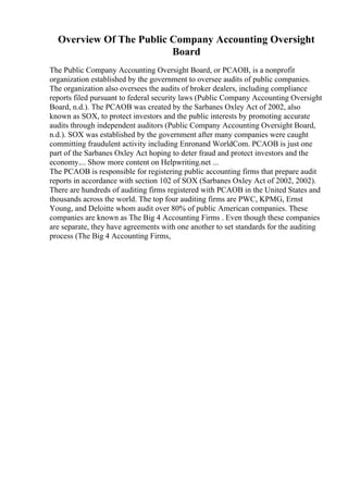 Overview Of The Public Company Accounting Oversight
Board
The Public Company Accounting Oversight Board, or PCAOB, is a nonprofit
organization established by the government to oversee audits of public companies.
The organization also oversees the audits of broker dealers, including compliance
reports filed pursuant to federal security laws (Public Company Accounting Oversight
Board, n.d.). The PCAOB was created by the Sarbanes Oxley Act of 2002, also
known as SOX, to protect investors and the public interests by promoting accurate
audits through independent auditors (Public Company Accounting Oversight Board,
n.d.). SOX was established by the government after many companies were caught
committing fraudulent activity including Enronand WorldCom. PCAOB is just one
part of the Sarbanes Oxley Act hoping to deter fraud and protect investors and the
economy.... Show more content on Helpwriting.net ...
The PCAOB is responsible for registering public accounting firms that prepare audit
reports in accordance with section 102 of SOX (Sarbanes Oxley Act of 2002, 2002).
There are hundreds of auditing firms registered with PCAOB in the United States and
thousands across the world. The top four auditing firms are PWC, KPMG, Ernst
Young, and Deloitte whom audit over 80% of public American companies. These
companies are known as The Big 4 Accounting Firms . Even though these companies
are separate, they have agreements with one another to set standards for the auditing
process (The Big 4 Accounting Firms,
 