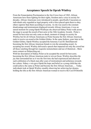 Acceptance Speech In Oprah Winfrey
From the Emancipation Proclamation to the Jim Crowe laws of 1965, African
Americans have been fighting for their rights, freedom and a voice in society for
decades. African Americans were introduced to people, specifically Caucasians as
individuals only regarded as legal property with a force placed upon them to obey
others superior than them according to society. As she was used to the constant
disadvantage and mistreatment displayed towards African Americans, it was an
unreal moment for young Oprah Winfreyas she observed Sidney Poiter walk across
the stage to accept the award of best actor at the 36th Academy Awards . Poiter s
award for best actor not only came as shock, moment of change in society for
Winfrey but for all African Americans as Poiter became the first African American
male to receive an award at the Golden Globes. In the same fashion, years later at the
Golden Globes, Oprah Winfrey accepted the honorary Cecil B. Demilleaward
becoming the first African American female to win the astounding award. As
accepting her award, Winfrey delivered a speech that impacted not only the crowd but
all those watching through her exquisite nomenclature and use of rhetorical... Show
more content on Helpwriting.net ...
With her description of Sidney Poiter as he accepted the award for best actor,
becoming the first African American male to win an Oscar, Winfrey describes the
joy that surrounded her as it was the first time she had experienced and observed
such celebration of a black man after years of mistreatment and unfairness towards
her culture. Sidney s win gave Oprah the hope and belief as a young child that she
could achieve the same as Poiter and become the first African American.... . Today
individuals look at Oprah Winfrey steadily observing her achieving her dreams,
holding the title as the first African American woman to receive the Cecil B Demille
 
