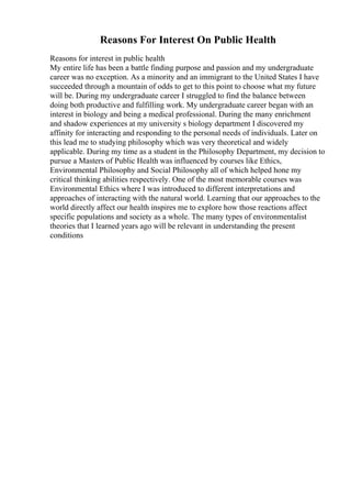 Reasons For Interest On Public Health
Reasons for interest in public health
My entire life has been a battle finding purpose and passion and my undergraduate
career was no exception. As a minority and an immigrant to the United States I have
succeeded through a mountain of odds to get to this point to choose what my future
will be. During my undergraduate career I struggled to find the balance between
doing both productive and fulfilling work. My undergraduate career began with an
interest in biology and being a medical professional. During the many enrichment
and shadow experiences at my university s biology department I discovered my
affinity for interacting and responding to the personal needs of individuals. Later on
this lead me to studying philosophy which was very theoretical and widely
applicable. During my time as a student in the Philosophy Department, my decision to
pursue a Masters of Public Health was influenced by courses like Ethics,
Environmental Philosophy and Social Philosophy all of which helped hone my
critical thinking abilities respectively. One of the most memorable courses was
Environmental Ethics where I was introduced to different interpretations and
approaches of interacting with the natural world. Learning that our approaches to the
world directly affect our health inspires me to explore how those reactions affect
specific populations and society as a whole. The many types of environmentalist
theories that I learned years ago will be relevant in understanding the present
conditions
 