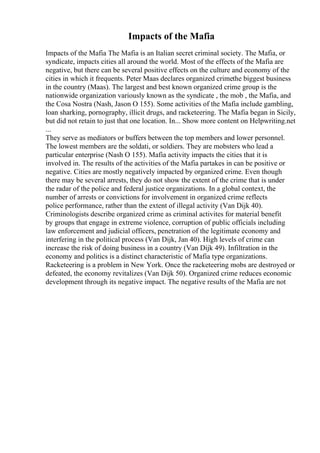 Impacts of the Mafia
Impacts of the Mafia The Mafia is an Italian secret criminal society. The Mafia, or
syndicate, impacts cities all around the world. Most of the effects of the Mafia are
negative, but there can be several positive effects on the culture and economy of the
cities in which it frequents. Peter Maas declares organized crimethe biggest business
in the country (Maas). The largest and best known organized crime group is the
nationwide organization variously known as the syndicate , the mob , the Mafia, and
the Cosa Nostra (Nash, Jason O 155). Some activities of the Mafia include gambling,
loan sharking, pornography, illicit drugs, and racketeering. The Mafia began in Sicily,
but did not retain to just that one location. In... Show more content on Helpwriting.net
...
They serve as mediators or buffers between the top members and lower personnel.
The lowest members are the soldati, or soldiers. They are mobsters who lead a
particular enterprise (Nash O 155). Mafia activity impacts the cities that it is
involved in. The results of the activities of the Mafia partakes in can be positive or
negative. Cities are mostly negatively impacted by organized crime. Even though
there may be several arrests, they do not show the extent of the crime that is under
the radar of the police and federal justice organizations. In a global context, the
number of arrests or convictions for involvement in organized crime reflects
police performance, rather than the extent of illegal activity (Van Dijk 40).
Criminologists describe organized crime as criminal activites for material benefit
by groups that engage in extreme violence, corruption of public officials including
law enforcement and judicial officers, penetration of the legitimate economy and
interfering in the political process (Van Dijk, Jan 40). High levels of crime can
increase the risk of doing business in a country (Van Dijk 49). Infiltration in the
economy and politics is a distinct characteristic of Mafia type organizations.
Racketeering is a problem in New York. Once the racketeering mobs are destroyed or
defeated, the economy revitalizes (Van Dijk 50). Organized crime reduces economic
development through its negative impact. The negative results of the Mafia are not
 