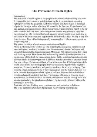 The Provision Of Health Rights
Introduction:
The provision of health rights to the people is the primary responsibility of a state.
A responsible government is mainly judged by the it s commitment regarding
rights provision to the governed. And if one asks to rank basic rights in the order
of priority, the right to live a healthy life would be the first one. Regardless of our
age, gender, socio economic or ethnic background, we consider our health to be our
most essential and vital asset. A healthy person has the opportunity to enjoy the
maximum of his life. On the other hand, a person with ill health is not even able to
make use of his own assets and opportunities as it directly affects his day to day life.
For a layman, Right of health is generally understood as ... Show more content on
Helpwriting.net ...
The global condition of environment, sanitation and health:
About 2.4 billion people worldwide live under highly unhygienic conditions and
have such poor cleanliness behaviors that their contact to risks of incidence and
spread of transmittable diseases are huge. Moreover, 786 million people don t have
safe drinking water. That shows their vulnerability to infectious diseases that is a
major cause of the death for many among those. Sadly, water and sanitation related
diseases results in some 60 per cent of the total number of deaths of children under
five years of age. Toilets are still out of reach for more than 1/3rd population of the
world. That means that much people don t have access to dignified and hygienic
sanitation. Personal cleanliness and public cleanliness for all is yet a far cry. That
not only affects the productivity of the wages earner, and the farmers but also is a
main cause of denying educational rights to children, because their schools lack
private and decent sanitation facilities. The wastage of timing in bringing clean
water from a far distance affects the health, social status and the literacy level of a
society, particularly the disadvantaged class. . On the whole, it largely affects the
economy of the world.
Poor state of clean drinking water, environment, and sanitation in Pakistan:
The socio economic challenges being faced by developing countries are
 