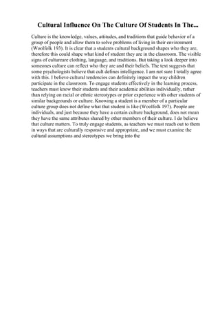 Cultural Influence On The Culture Of Students In The...
Culture is the knowledge, values, attitudes, and traditions that guide behavior of a
group of people and allow them to solve problems of living in their environment
(Woolfolk 193). It is clear that a students cultural background shapes who they are,
therefore this could shape what kind of student they are in the classroom. The visible
signs of cultureare clothing, language, and traditions. But taking a look deeper into
someones culture can reflect who they are and their beliefs. The text suggests that
some psychologists believe that cult defines intelligence. I am not sure I totally agree
with this. I believe cultural tendencies can definitely impact the way children
participate in the classroom. To engage students effectively in the learning process,
teachers must know their students and their academic abilities individually, rather
than relying on racial or ethnic stereotypes or prior experience with other students of
similar backgrounds or culture. Knowing a student is a member of a particular
culture group does not define what that student is like (Woolfolk 197). People are
individuals, and just because they have a certain culture background, does not mean
they have the same attributes shared by other members of their culture. I do believe
that culture matters. To truly engage students, as teachers we must reach out to them
in ways that are culturally responsive and appropriate, and we must examine the
cultural assumptions and stereotypes we bring into the
 