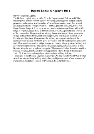 Defense Logistics Agency ( Dla )
Defense Logistics Agency
The Defense Logistics Agency (DLA) is the Department of Defense s (DODs)
main logistics combat support agency, providing global logistics support in both
peacetime and wartime to all branches of the military services as well as several
civilian agencies and foreign countries. The DLA provides the Army, Navy, Air
Force, Marine Corps, federal agencies, and partner nation armed forces with a full
range of logistics, acquisition, and technical services. DLA provides and sources all
of the consumable things America s military forces need to work from sustenance,
energy and fuel to uniforms, medicinal supplies, and construction material. DLA
likewise supplies about 90 percent of the military s extra parts, deals with the
reutilization of military hardware, gives inventories and different logistics data items,
and offers record automation and production services to a large group of military and
government organizations. The Defense Logistics Agencyis headquartered at Fort
Belvoir, Virginia, and is a global enterprise. Wherever the United States has a critical
military presence, the DLA is there to support their efforts. Since its founding in
1961, DLA has been an integral part of the nation s military defense.
The origins of the Defense Logistics Agency (DLA) date back to World War II when
America s huge military buildup required the rapid procurement of vast amounts of
munitions and supplies ( History of Defense, n.d.). After the war, a
 