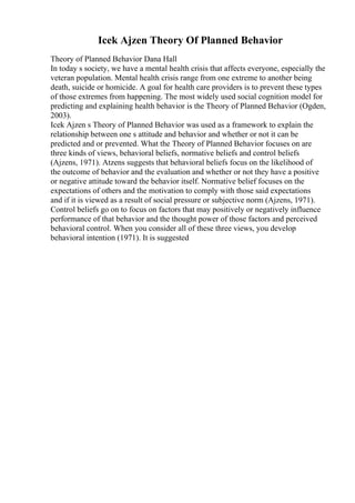 Icek Ajzen Theory Of Planned Behavior
Theory of Planned Behavior Dana Hall
In today s society, we have a mental health crisis that affects everyone, especially the
veteran population. Mental health crisis range from one extreme to another being
death, suicide or homicide. A goal for health care providers is to prevent these types
of those extremes from happening. The most widely used social cognition model for
predicting and explaining health behavior is the Theory of Planned Behavior (Ogden,
2003).
Icek Ajzen s Theory of Planned Behavior was used as a framework to explain the
relationship between one s attitude and behavior and whether or not it can be
predicted and or prevented. What the Theory of Planned Behavior focuses on are
three kinds of views, behavioral beliefs, normative beliefs and control beliefs
(Ajzens, 1971). Atzens suggests that behavioral beliefs focus on the likelihood of
the outcome of behavior and the evaluation and whether or not they have a positive
or negative attitude toward the behavior itself. Normative belief focuses on the
expectations of others and the motivation to comply with those said expectations
and if it is viewed as a result of social pressure or subjective norm (Ajzens, 1971).
Control beliefs go on to focus on factors that may positively or negatively influence
performance of that behavior and the thought power of those factors and perceived
behavioral control. When you consider all of these three views, you develop
behavioral intention (1971). It is suggested
 