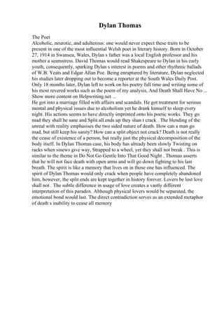 Dylan Thomas
The Poet
Alcoholic, neurotic, and adulterous: one would never expect these traits to be
present in one of the most influential Welsh poet in literary history. Born in October
27, 1914 in Swansea, Wales, Dylan s father was a local English professor and his
mother a seamstress. David Thomas would read Shakespeare to Dylan in his early
youth, consequently, sparking Dylan s interest in poems and other rhythmic ballads
of W.B. Yeats and Edgar Allan Poe. Being enraptured by literature, Dylan neglected
his studies later dropping out to become a reporter at the South Wales Daily Post.
Only 18 months later, Dylan left to work on his poetry full time and writing some of
his most revered works such as the poem of my analysis, And Death Shall Have No ...
Show more content on Helpwriting.net ...
He got into a marriage filled with affairs and scandals. He got treatment for serious
mental and physical issues due to alcoholism yet he drank himself to sleep every
night. His actions seems to have directly imprinted onto his poetic works. They go
mad they shall be sane and Split all ends up they shan t crack . The blending of the
unreal with reality emphasises the two sided nature of death. How can a man go
mad, but still keep his sanity? How can a split object not crack? Death is not really
the cease of existence of a person, but really just the physical decomposition of the
body itself. In Dylan Thomas case, his body has already been slowly Twisting on
racks when sinews give way, Strapped to a wheel, yet they shall not break . This is
similar to the theme in Do Not Go Gentle Into That Good Night . Thomas asserts
that he will not face death with open arms and will go down fighting to his last
breath. The spirit is like a memory that lives on in those one has influenced. The
spirit of Dylan Thomas would only crack when people have completely abandoned
him, however, the split ends are kept together in history forever. Lovers be lost love
shall not . The subtle difference in usage of love creates a vastly different
interpretation of this paradox. Although physical lovers would be separated, the
emotional bond would last. The direct contradiction serves as an extended metaphor
of death s inability to cease all memory
 