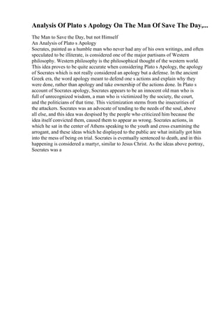 Analysis Of Plato s Apology On The Man Of Save The Day,...
The Man to Save the Day, but not Himself
An Analysis of Plato s Apology
Socrates, painted as a humble man who never had any of his own writings, and often
speculated to be illiterate, is considered one of the major partisans of Western
philosophy. Western philosophy is the philosophical thought of the western world.
This idea proves to be quite accurate when considering Plato s Apology, the apology
of Socrates which is not really considered an apology but a defense. In the ancient
Greek era, the word apology meant to defend one s actions and explain why they
were done, rather than apology and take ownership of the actions done. In Plato s
account of Socrates apology, Socrates appears to be an innocent old man who is
full of unrecognized wisdom, a man who is victimized by the society, the court,
and the politicians of that time. This victimization stems from the insecurities of
the attackers. Socrates was an advocate of tending to the needs of the soul, above
all else, and this idea was despised by the people who criticized him because the
idea itself convicted them, caused them to appear as wrong. Socrates actions, in
which he sat in the center of Athens speaking to the youth and cross examining the
arrogant, and these ideas which he displayed to the public are what initially got him
into the mess of being on trial. Socrates is eventually sentenced to death, and in this
happening is considered a martyr, similar to Jesus Christ. As the ideas above portray,
Socrates was a
 