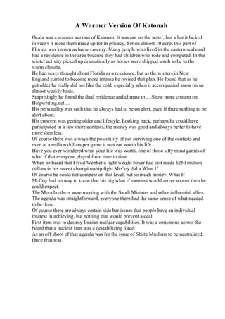 A Warmer Version Of Katonah
Ocala was a warmer version of Katonah. It was not on the water, but what it lacked
in views it more them made up for in privacy. Set on almost 10 acres this part of
Florida was known as horse country. Many people who lived in the eastern seaboard
had a residence in the area because they had children who rode and competed. In the
winter activity picked up dramatically as horses were shipped south to be in the
warm climate.
He had never thought about Florida as a residence, but as the winters in New
England started to become more intense he revised that plan. He found that as he
got older he really did not like the cold, especially when it accompanied snow on an
almost weekly basis.
Surprisingly he found the dual residence and climate to ... Show more content on
Helpwriting.net ...
His personality was such that he always had to be on alert, even if there nothing to be
alert about.
His concern was getting older and lifestyle. Looking back, perhaps he could have
participated in a few more contests, the money was good and always better to have
more then less.
Of course there was always the possibility of not surviving one of the contests and
even at a million dollars per game it was not worth his life.
Have you ever wondered what your life was worth, one of those silly mind games of
what if that everyone played from time to time.
When he heard that Flyod Webber a light weight boxer had just made $250 million
dollars in his recent championship fight McCoy did a What If .
Of course he could not compete on that level, but so much money, What If
McCoy had no way to know that his big what if moment would arrive sooner then he
could expect.
The Mora brothers were meeting with the Saudi Minister and other influential allies.
The agenda was straightforward, everyone there had the same sense of what needed
to be done.
Of course there are always certain side bar issues that people have an individual
interest in achieving, but nothing that would prevent a deal.
First item was to destroy Iranian nuclear capabilities. It was a consensus across the
board that a nuclear Iran was a destabilizing force.
As an off shoot of that agenda was for the issue of Shiite Muslims to be neutralized.
Once Iran was
 