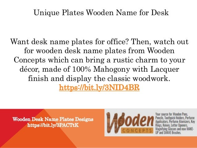 Unique Plates Wooden Name for Desk
Want desk name plates for office? Then, watch out
for wooden desk name plates from Wooden
Concepts which can bring a rustic charm to your
décor, made of 100% Mahogony with Lacquer
finish and display the classic woodwork.
https://bit.ly/3NID4BR
Wooden Desk Name Plates Designs
https://bit.ly/3PACTtK
 