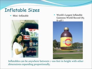 Inflatable Sizes Mini -Inflatable World’s Largest Inflatable Guinness World Record (83 ft tall ) Inflatables can be anywhere between 1 -100 feet in height with other dimensions expanding proportionally.   