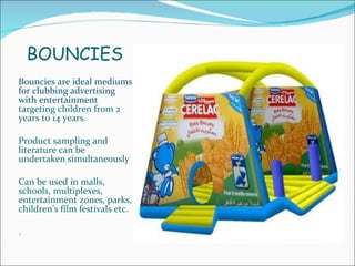 BOUNCIES Bouncies are ideal mediums for clubbing advertising with entertainment  targeting children from 2 years to 14 years.  Product sampling and literature can be undertaken simultaneously Can be used in malls, schools, multiplexes, entertainment zones, parks, children’s film festivals etc. . 