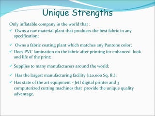 Unique Strengths Only inflatable company in the world that : Owns a raw material plant that produces the best fabric in any specification; Owns a fabric coating plant which matches any Pantone color; Does PVC lamination on the fabric after printing for enhanced  look and life of the print; Supplies to many manufacturers around the world; Has the largest manufacturing facility (120,000 Sq. ft.);  Has state of the art equipment - JetI digital printer and 3  computerized cutting machines that  provide the unique quality advantage. 