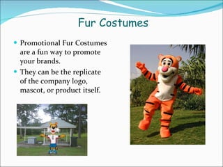   Fur Costumes Promotional Fur Costumes are a fun way to promote your brands. They can be the replicate of the company logo, mascot, or product itself. 
