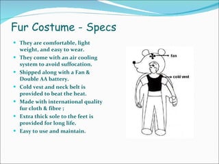 Fur Costume - Specs They are comfortable, light weight, and easy to wear.  They come with an air cooling system to avoid suffocation.  Shipped along with a Fan & Double AA battery.  Cold vest and neck belt is provided to beat the heat.  Made with international quality fur cloth & fibre ;  Extra thick sole to the feet is provided for long life.  Easy to use and maintain.  