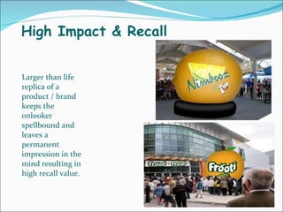 High Impact & Recall Larger than life replica of a product / brand keeps the onlooker spellbound and leaves a permanent impression in the mind resulting in high recall value. 