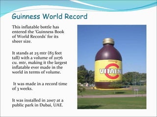 Guinness World Record This inflatable bottle has entered the ‘Guinness Book of World Records’ for its  sheer size.  It stands at 25 mtr (83 feet tall) with a volume of 2076 cu. mtr, making it the largest inflatable ever made in the world in terms of volume. It was made in a record time of 3 weeks. It was installed in 2007 at a public park in Dubai, UAE. 