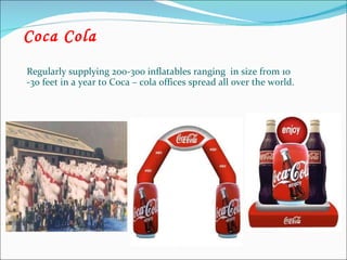 Coca Cola Regularly supplying 200-300 inflatables ranging  in size from 10 -30 feet in a year to Coca – cola offices spread all over the world. 