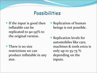 Possibilities If the input is good then inflatable can be replicated to 90-95% to the original version. There is no size restrictions we can produce inflatable in any size. Replication of human beings is not possible. Replication levels for automobiles like cars, machines & tools extra is only up to 55-75 % depending on the inputs. 