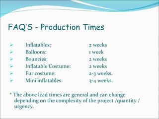 FAQ’S - Production Times Inflatables: 2 weeks  Balloons:  1 week Bouncies:  2 weeks Inflatable Costume:  2 weeks  Fur costume:  2-3 weeks.  Mini’inflatables:  3-4 weeks. * The above lead times are general and can change depending on the complexity of the project /quantity / urgency. 
