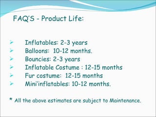 FAQ’S - Product Life: Inflatables: 2-3 years  Balloons:  10-12 months. Bouncies: 2-3 years  Inflatable Costume : 12-15 months  Fur costume:  12-15 months  Mini’inflatables: 10-12 months. *  All the above estimates are subject to Maintenance. 