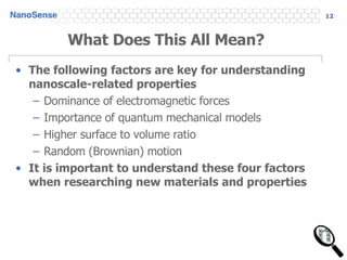 What Does This All Mean? The following factors are key for understanding nanoscale-related properties Dominance of electromagnetic forces Importance of quantum mechanical models Higher surface to volume ratio Random (Brownian) motion It is important to understand these four factors when researching new materials and properties 