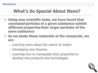 What’s So Special About Nano? Using new scientific tools, we have found that  nanosized  particles of a given substance exhibit  different properties  than  larger  particles of the same substance As we study these materials at the nanoscale, we are Learning more about the nature of matter Developing new theories Learning how to manipulate their properties to develop new products and technologies 