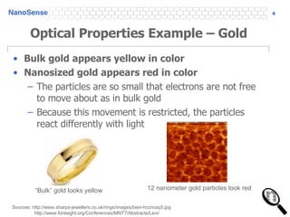 Optical Properties Example – Gold Bulk gold appears yellow in color Nanosized gold appears red in color The particles are so small that electrons are not free to move about as in bulk gold Because this movement is restricted, the particles react differently with light Sources: http://www.sharps-jewellers.co.uk/rings/images/bien-hccncsq5.jpg http://www.foresight.org/Conferences/MNT7/Abstracts/Levi/ 12 nanometer gold particles look red “ Bulk” gold looks yellow 