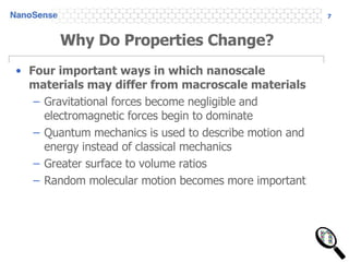 Why Do Properties Change? Four important ways in which nanoscale materials may differ from macroscale materials Gravitational forces become negligible and electromagnetic forces begin to dominate Quantum mechanics is used to describe motion and energy instead of classical mechanics Greater surface to volume ratios Random molecular motion becomes more important 