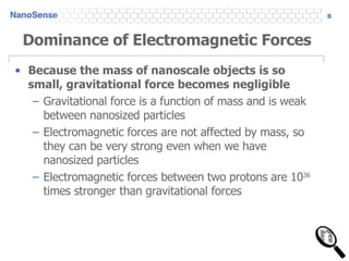 Dominance of Electromagnetic Forces Because the mass of nanoscale objects is so small, gravitational force becomes negligible Gravitational force is a function of mass and is weak between nanosized particles Electromagnetic forces are not affected by mass, so they can be very strong even when we have nanosized particles Electromagnetic forces between two protons are 10 36  times stronger than gravitational forces 