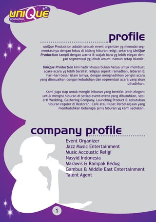 profile
company profile
uniQue Production adalah sebuah event organizer yg memulai seg-
mentasinya dengan fokus di bidang hiburan religi, sekarang UniQue
Production tampil dengan warna & wajah baru yg lebih elegan den-
gan segmentasi yg lebuh umum namun tetap islamic.
UniQue Production kini hadir khusus bukan hanya untuk membuat
acara-acara yg lebih bersifat religius seperti ramadhan, lebaran &
hari-hari besar islam lainya, dengan menghadirkan pengisi acara
yang disesuaikan dengan kebutuhan dan segmentasi acara yang akan
dihadirkan.
Kami juga siap untuk mengisi hiburan yang bersifat lebih elegant
untuk mengisi hiburan di setiap event-event yang dibutuhkan, sep-
erti Wedding, Gathering Company, Launching Product & kebutuhan
hiburan reguler di Restoran, Cafe atau Pusat Perbelanjaan yang
membutuhkan beberapa jenis hiburan yg kami sediakan.
1
Event Organizer
Jazz Music Entertainment
Music Accoustic Religi
Nasyid Indonesia
Marawis & Rampak Bedug
Gambus & Middle East Entertainment
Talent Agent
 