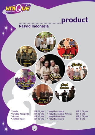 product
Nasyid Indonesia
* Snada 			 IDR 25 juta
* Gradasi Accapella 	 IDR 15 juta
* Gondes 			 IDR 10 juta
* Justice Voice 		 IDR 15 juta
* Nasyid Accapella			 IDR 2,75 juta
* Nasyid Accapella Akhwat 	 IDR 3 juta
* Nasyid Minus One		 IDR 2,75 juta
* Nasyid Accoustic 		 IDR 3 juta
3
 