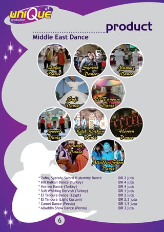 6
product
Middle East Dance
* Zafin, Syarah, Sword & Mummy Dance		 IDR 2 juta
* Kili Kalkan Dance (Turkey)			 	 IDR 4 juta
* Horron Dance (Turkey)		 			 IDR 4 juta
* Sufi Whirling Dervish (Turkey)		 		 IDR 1 juta
* El Tanoura Dance (Egypt)				 IDR 2 juta
* El Tanoura (Light Custom)				 IDR 2,3 juta
* Camel Dance (Persia)					 IDR 1,5 juta
* Alladdin Show Dance (Persia)				 IDR 3 juta
 