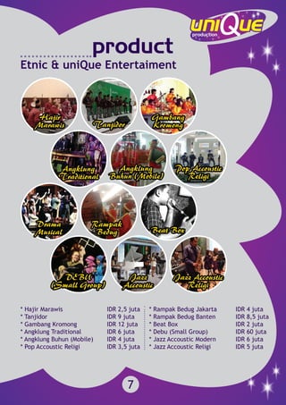 7
* Hajir Marawis			 IDR 2,5 juta
* Tanjidor				 IDR 9 juta
* Gambang Kromong		 IDR 12 juta
* Angklung Traditional		 IDR 6 juta
* Angklung Buhun (Mobile)	 IDR 4 juta
* Pop Accoustic Religi		 IDR 3,5 juta
* Rampak Bedug Jakarta		 IDR 4 juta
* Rampak Bedug Banten		 IDR 8,5 juta
* Beat Box				 IDR 2 juta
* Debu (Small Group)		 IDR 60 juta
* Jazz Accoustic Modern		 IDR 6 juta
* Jazz Accoustic Religi		 IDR 5 juta
product
Etnic & uniQue Entertaiment
 