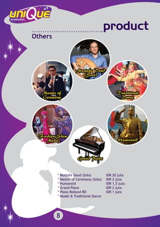 8
product
Others
* Mustafa Daud (Solo)		 IDR 20 juta
* Master of Ceremony (Solo) 	 IDR 2 juta
* Humanoid	 			 IDR 1,5 juta
* Grand Piano	 		 IDR 2 juta
* Piano Rolland RD			 IDR 1 juta
* Model & Traditional Dance 	
 