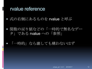 rvalue reference式の右側にあるものを rvalue と呼ぶ関数の戻り値などの「一時的で無名なデータ」である rvalue への「参照」「一時的」なら壊しても構わないはず2010/8/29unique_ptr の紹介12