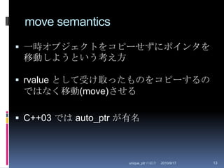 move semantics一時オブジェクトをコピーせずにポインタを移動しようという考え方rvalue として受け取ったものをコピーするのではなく移動(move)させるC++03 では auto_ptr が有名2010/8/29unique_ptr の紹介13