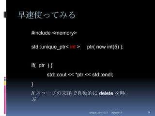 早速使ってみる2010/8/29unique_ptr の紹介14#include <memory>std::unique_ptr< int >     ptr( new int(5) );if(  ptr  ) {	std::cout << *ptr << std::endl;}// スコープの末尾で自動的に delete を呼ぶ