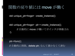 関数の戻り値には move が働く2010/8/29unique_ptr の紹介30std::unique_ptr<hoge>  create_instance();std::unique_ptr<hoge>  ptr = create_instance();	// 自動的に move が働いてポインタが移動されるptr->func();// 自動的に削除,  delete ptr; なんて書かなくて済む