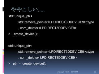 ややこしい.....2010/8/29unique_ptr の紹介32std::unique_ptr<	std::remove_pointer<LPDIRECT3DDEVICE9>::type	, com_deleter<LPDIRECT3DDEVICE9>>    create_device();std::unique_ptr<	std::remove_pointer<LPDIRECT3DDEVICE9>::type	, com_deleter<LPDIRECT3DDEVICE9>>   ptr  =  create_device();