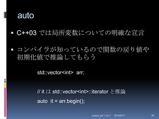 autoC++03 では局所変数についての明確な宣言コンパイラが知っているので関数の戻り値や初期化値で推論してもらう2010/8/29unique_ptr の紹介34std::vector<int>  arr;// it は std::vector<int>::iterator と推論auto  it = arr.begin();