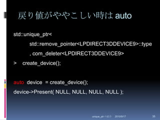 戻り値がややこしい時は auto2010/8/29unique_ptr の紹介35std::unique_ptr<	std::remove_pointer<LPDIRECT3DDEVICE9>::type	, com_deleter<LPDIRECT3DDEVICE9>>    create_device();auto  device  = create_device();device->Present( NULL, NULL, NULL, NULL );