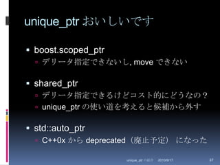 unique_ptr おいしいですboost.scoped_ptrデリータ指定できないし, move できないshared_ptrデリータ指定できるけどコスト的にどうなの？unique_ptr の使い道を考えると候補から外すstd::auto_ptrC++0x から deprecated（廃止予定）になった2010/8/29unique_ptr の紹介37