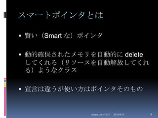 スマートポインタとは賢い（Smart な）ポインタ動的確保されたメモリを自動的に deleteしてくれる（リソースを自動解放してくれる）ようなクラス宣言は違うが使い方はポインタそのもの2010/8/29unique_ptr の紹介8