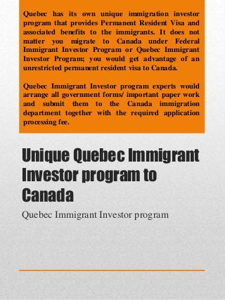 Unique Quebec Immigrant
Investor program to
Canada
Quebec Immigrant Investor program
Quebec has its own unique immigration investor
program that provides Permanent Resident Visa and
associated benefits to the immigrants. It does not
matter you migrate to Canada under Federal
Immigrant Investor Program or Quebec Immigrant
Investor Program; you would get advantage of an
unrestricted permanent resident visa to Canada.
Quebec Immigrant Investor program experts would
arrange all government forms/ important paper work
and submit them to the Canada immigration
department together with the required application
processing fee.
 