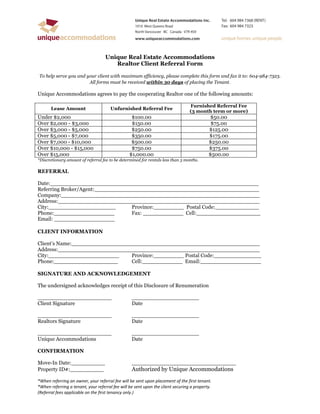 Unique Real Estate Accommodations
                                       Realtor Client Referral Form

To help serve you and your client with maximum efficiency, please complete this form and fax it to: 604-984-7323.
                       All forms must be received within 30 days of placing the Tenant.

Unique Accommodations agrees to pay the cooperating Realtor one of the following amounts:

                                                                                 Furnished Referral Fee
       Lease Amount                   Unfurnished Referral Fee
                                                                                 (3 month term or more)
Under $2,000                                      $100.00                                  $50.00
Over $2,000 - $3,000                              $150.00                                   $75.00
Over $3,000 - $5,000                              $250.00                                  $125.00
Over $5,000 - $7,000                              $350.00                                  $175.00
Over $7,000 - $10,000                             $500.00                                  $250.00
Over $10,000 - $15,000                            $750.00                                  $375.00
Over $15,000                                     $1,000.00                                 $500.00
*Discretionary amount of referral fee to be determined for rentals less than 3 months.

REFERRAL

Date:______________________________________________________________
Referring Broker/Agent:_________________________________________________
Company:___________________________________________________________
Address:____________________________________________________________
City:____________________         Province:_________ Postal Code:_____________
Phone:__________________          Fax: ____________ Cell:___________________
Email: __________________

CLIENT INFORMATION

Client’s Name:________________________________________________________
Address:____________________________________________________________
City:_____________________      Province:_________ Postal Code:______________
Phone:___________________       Cell:____________ Email:__________________

SIGNATURE AND ACKNOWLEDGEMENT

The undersigned acknowledges receipt of this Disclosure of Renumeration

______________________                            ____________________
Client Signature                                  Date

______________________                            ____________________
Realtors Signature                                Date

______________________                            ____________________
Unique Accommodations                             Date

CONFIRMATION

Move-In Date:__________                           _______________________________
Property ID#:__________                           Authorized by Unique Accommodations
*When referring an owner, your referral fee will be sent upon placement of the first tenant.
*When referring a tenant, your referral fee will be sent upon the client securing a property.
(Referral fees applicable on the first tenancy only.)
 