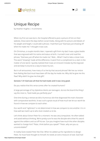 4/25/2018 Unique Recipe | Splankna
https://splankna.com/unique-recipe/ 1/5
Unique Recipe
by Heather Hughes | 4 comments
When my rst son was born, the hospital o ered to post a picture of him on their
website, these were the days before social media. Along with his picture and details of
his weight and height, I could add a phrase. I had them put “God was just showing o
when he made me.” I thought it was cute.
On Christmas, a couple months later, I opened a gift from my dad. It was a glass bottle
that was engraved with his name and status at birth. I turned it over and read the
phrase, “God was just o when he made me.” Wait… What? I had to take a closer look.
The word “showing” made all the di erence. It went from a compliment to a slam in the
matter of one word. I quickly realized that it was an innocent mistake by the engraver
and we keep it around as a way to tease my son.
But in all seriousness, how many of us live by that second phrase? We live our entire
lives feeling like God must have been o the day he made me. Why did he give me this
aw? Why didn’t he give me that gift?
Genesis 1:31 God saw all that he had made and it was very good.
Do you realize that this verse comes after he created humans?
A large percentage of my Splankna clients are teenagers. Across the board the thing I
say the most is, “God made you perfectly you!”
One time during a retreat we did a humorous skit that diagnosed the main character
with comparative-worthitis. It was such a great visual of how much we let our worth be
found in how we compare to each other.
Our worth and “rightness” is not determined in how we compare to one another. It is in
how well we match up to who God created us to be.
Let’s think about Simon Peter for a moment. He was very compulsive. He often talked
and acted without thinking. We’re pretty sure he was the disciple who drew his sword
against the soldiers and cut o his ear. Can you imagine how much the other disciples
wanted to change him? “Peter, think before you speak?” “Peter, why are you so
uncontrollable?”
In reality God created Peter like that. When he added up the ingredients to design
Peter, he must have thought to himself, he needs an extra measure of zeal. God had
 UU aa
 