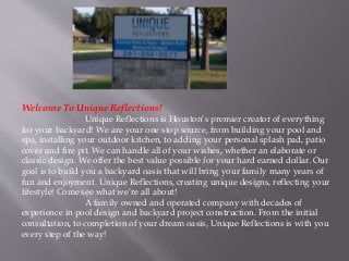 Welcome To Unique Reflections! 
Unique Reflections is Houston’s premier creator of everything 
for your backyard! We are your one stop source, from building your pool and 
spa, installing your outdoor kitchen, to adding your personal splash pad, patio 
cover and fire pit. We can handle all of your wishes, whether an elaborate or 
classic design. We offer the best value possible for your hard earned dollar. Our 
goal is to build you a backyard oasis that will bring your family many years of 
fun and enjoyment. Unique Reflections, creating unique designs, reflecting your 
lifestyle! Come see what we’re all about! 
A family owned and operated company with decades of 
experience in pool design and backyard project construction. From the initial 
consultation, to completion of your dream oasis, Unique Reflections is with you 
every step of the way! 
 