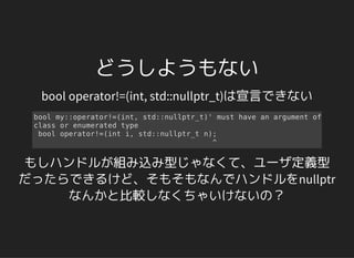 どうしようもない
bool operator!=(int, std::nullptr_t)は宣言できない
bool my::operator!=(int, std::nullptr_t)' must have an argument of
class or enumerated type
bool operator!=(int i, std::nullptr_t n);
^
もしハンドルが組み込み型じゃなくて、ユーザ定義型
だったらできるけど、そもそもなんでハンドルをnullptr
なんかと比較しなくちゃいけないの？
 